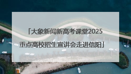 大象新闻新高考课堂2025重点高校招生宣讲会走进信阳